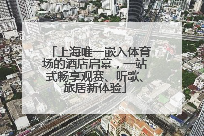 上海唯一嵌入体育场的酒店启幕，一站式畅享观赛、听歌、旅居新体验