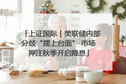 上证国际｜美联储内部分歧“摆上台面” 市场押注秋季开启降息