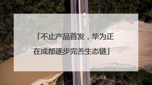 不止产品首发，华为正在成都逐步完善生态链