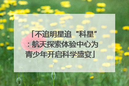 不追明星追“科星”：航天探索体验中心为青少年开启科学盛宴