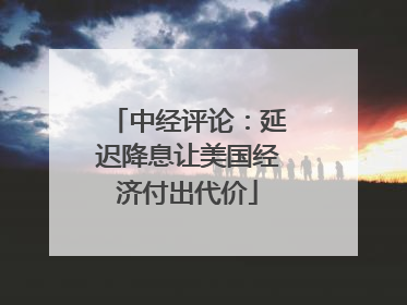 中经评论：延迟降息让美国经济付出代价