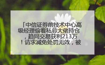 中信证券前技术中心高级经理偷看私募大佬持仓，趋同交易获利213万！请求减免处罚无效，被罚没426万