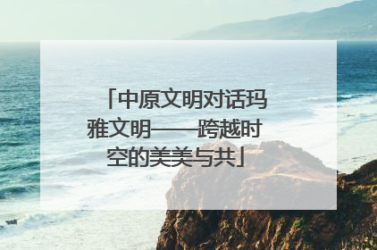 中原文明对话玛雅文明——跨越时空的美美与共