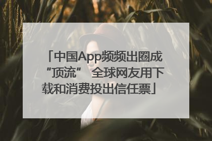 中国App频频出圈成“顶流” 全球网友用下载和消费投出信任票
