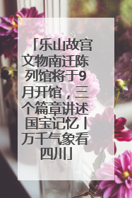 乐山故宫文物南迁陈列馆将于9月开馆，三个篇章讲述国宝记忆丨万千气象看四川