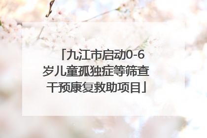 九江市启动0-6岁儿童孤独症等筛查干预康复救助项目