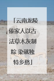 云南龙陵傣家人以古法草木灰制粽 染就独特乡愁