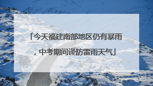 今天福建南部地区仍有暴雨，中考期间谨防雷雨天气