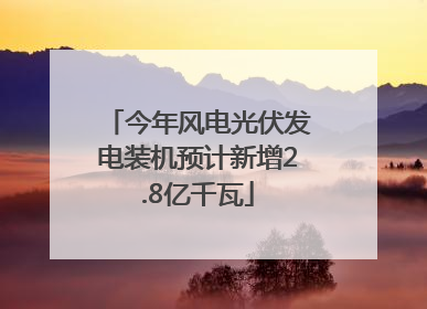 今年风电光伏发电装机预计新增2.8亿千瓦