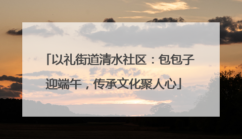 以礼街道清水社区：包包子迎端午，传承文化聚人心