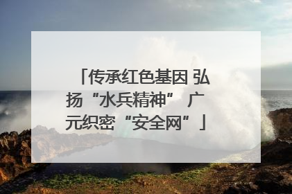 传承红色基因 弘扬“水兵精神” 广元织密“安全网”