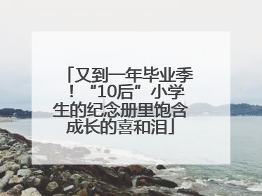 又到一年毕业季！“10后”小学生的纪念册里饱含成长的喜和泪