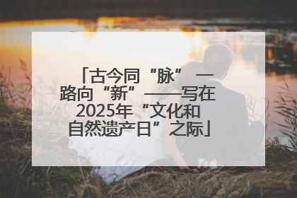 古今同“脉” 一路向“新”——写在2025年“文化和自然遗产日”之际