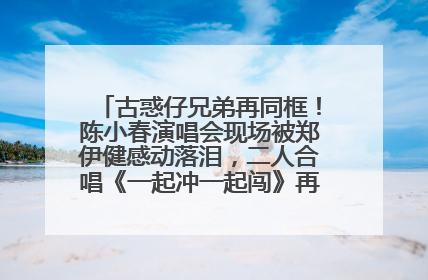古惑仔兄弟再同框！陈小春演唱会现场被郑伊健感动落泪，二人合唱《一起冲一起闯》再现青春回忆