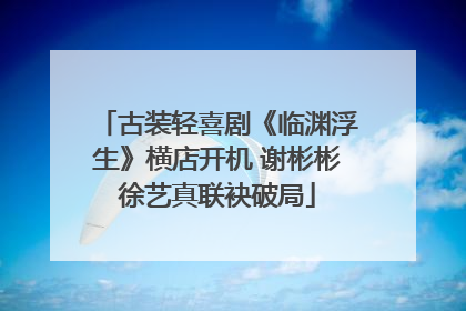 古装轻喜剧《临渊浮生》横店开机 谢彬彬徐艺真联袂破局
