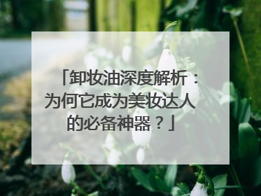 卸妆油深度解析：为何它成为美妆达人的必备神器？