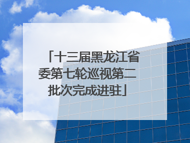 十三届黑龙江省委第七轮巡视第二批次完成进驻