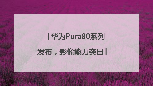华为Pura80系列发布，影像能力突出