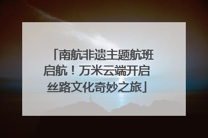 南航非遗主题航班启航！万米云端开启丝路文化奇妙之旅