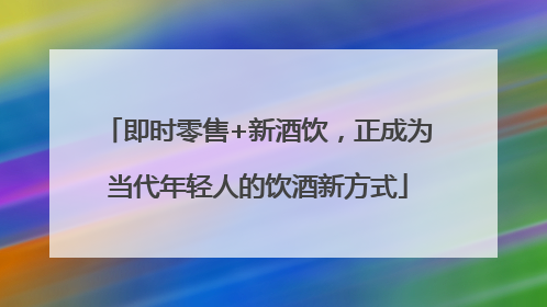 即时零售+新酒饮，正成为当代年轻人的饮酒新方式