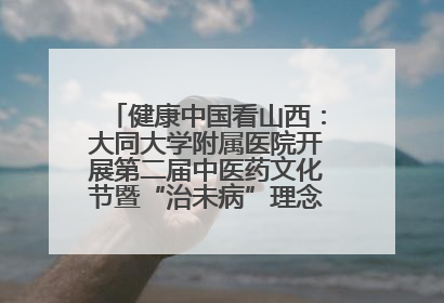 健康中国看山西：大同大学附属医院开展第二届中医药文化节暨“治未病”理念推广活动