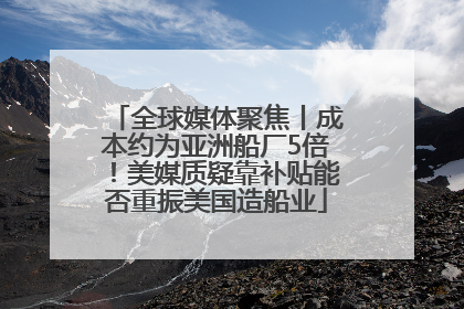 全球媒体聚焦丨成本约为亚洲船厂5倍！美媒质疑靠补贴能否重振美国造船业