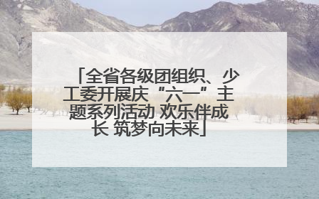 全省各级团组织、少工委开展庆“六一”主题系列活动 欢乐伴成长 筑梦向未来