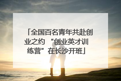 全国百名青年共赴创业之约 “创业英才训练营”在长沙开班