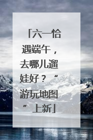 六一恰遇端午，去哪儿遛娃好？“游玩地图”上新