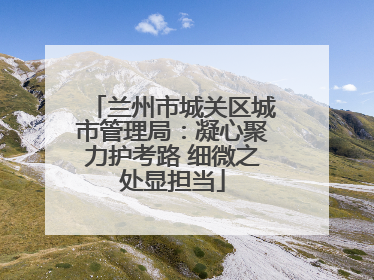 兰州市城关区城市管理局：凝心聚力护考路 细微之处显担当