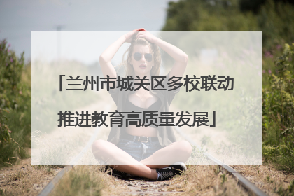 兰州市城关区多校联动推进教育高质量发展