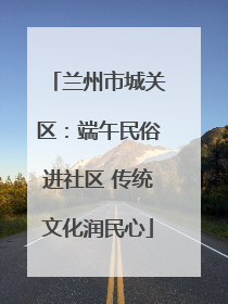 兰州市城关区：端午民俗进社区 传统文化润民心