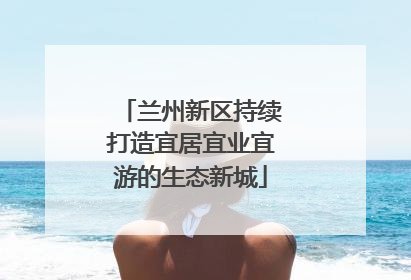 兰州新区持续打造宜居宜业宜游的生态新城