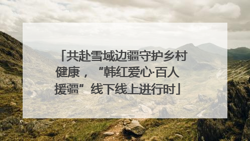 共赴雪域边疆守护乡村健康，“韩红爱心·百人援疆”线下线上进行时