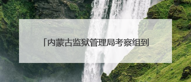 内蒙古监狱管理局考察组到湖北省江北监狱考察学习
