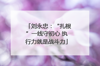 刘永忠：“扎根”一线守初心 执行力就是战斗力