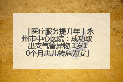 医疗服务提升年丨永州市中心医院：成功取出支气管异物 1岁10个月患儿转危为安