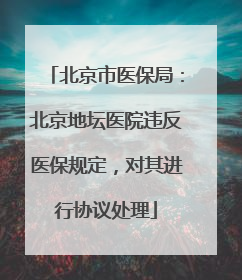 北京市医保局：北京地坛医院违反医保规定，对其进行协议处理