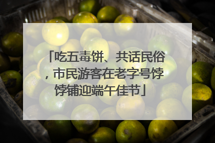 吃五毒饼、共话民俗，市民游客在老字号饽饽铺迎端午佳节