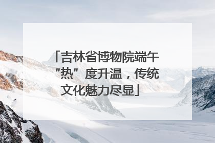 吉林省博物院端午“热”度升温，传统文化魅力尽显