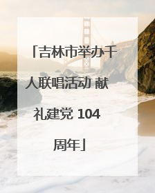 吉林市举办千人联唱活动 献礼建党 104 周年