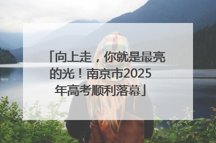 向上走，你就是最亮的光！南京市2025年高考顺利落幕