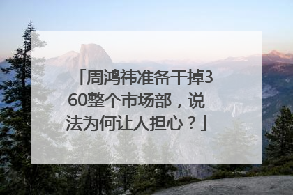 周鸿祎准备干掉360整个市场部，说法为何让人担心？