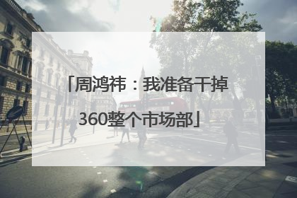 周鸿祎：我准备干掉360整个市场部