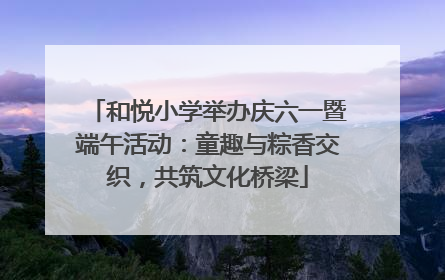 和悦小学举办庆六一暨端午活动：童趣与粽香交织，共筑文化桥梁