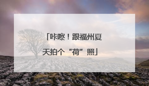 咔嚓！跟福州夏天拍个“荷”照