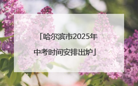 哈尔滨市2025年中考时间安排出炉
