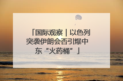 国际观察｜以色列突袭伊朗会否引爆中东“火药桶”