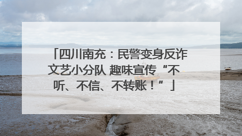 四川南充：民警变身反诈文艺小分队 趣味宣传“不听、不信、不转账！”
