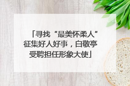 寻找“最美怀柔人”征集好人好事，白敬亭受聘担任形象大使
